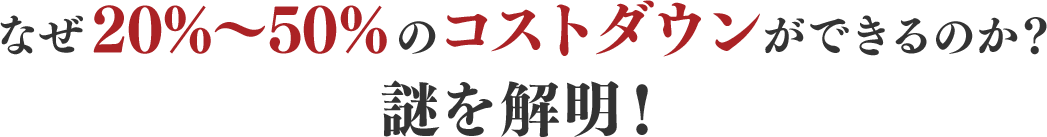 なぜ20%〜50%のコストダウンができるのか？謎を解明！