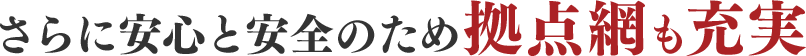 さらに安心と安全のため拠点網も充実