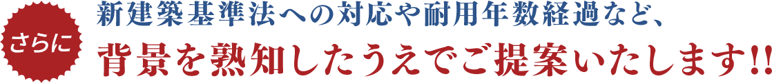 さらに新建築基準法への対応や耐用年数経過など、背景を熟知したうえでご提案いたします!!